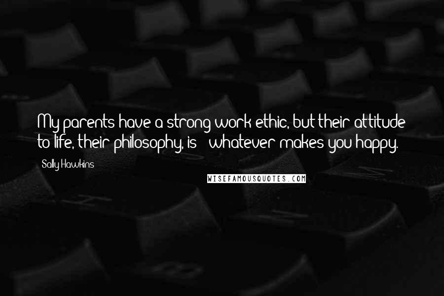 Sally Hawkins Quotes: My parents have a strong work ethic, but their attitude to life, their philosophy, is: 'whatever makes you happy.'