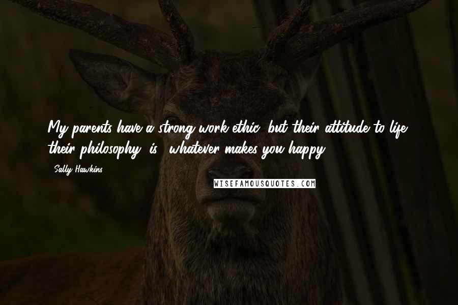 Sally Hawkins Quotes: My parents have a strong work ethic, but their attitude to life, their philosophy, is: 'whatever makes you happy.'