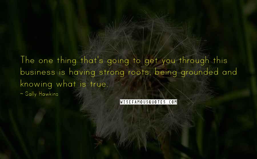 Sally Hawkins Quotes: The one thing that's going to get you through this business is having strong roots, being grounded and knowing what is true.