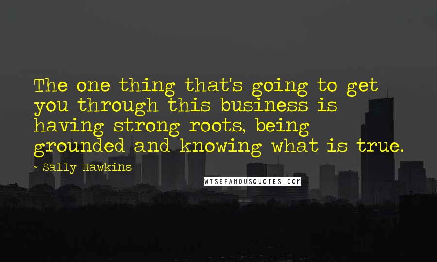 Sally Hawkins Quotes: The one thing that's going to get you through this business is having strong roots, being grounded and knowing what is true.