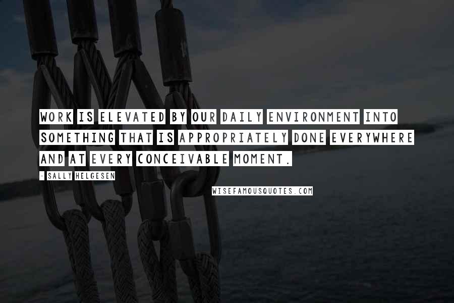 Sally Helgesen Quotes: Work is elevated by our daily environment into something that is appropriately done everywhere and at every conceivable moment.