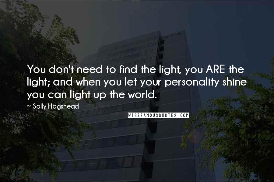 Sally Hogshead Quotes: You don't need to find the light, you ARE the light; and when you let your personality shine you can light up the world.