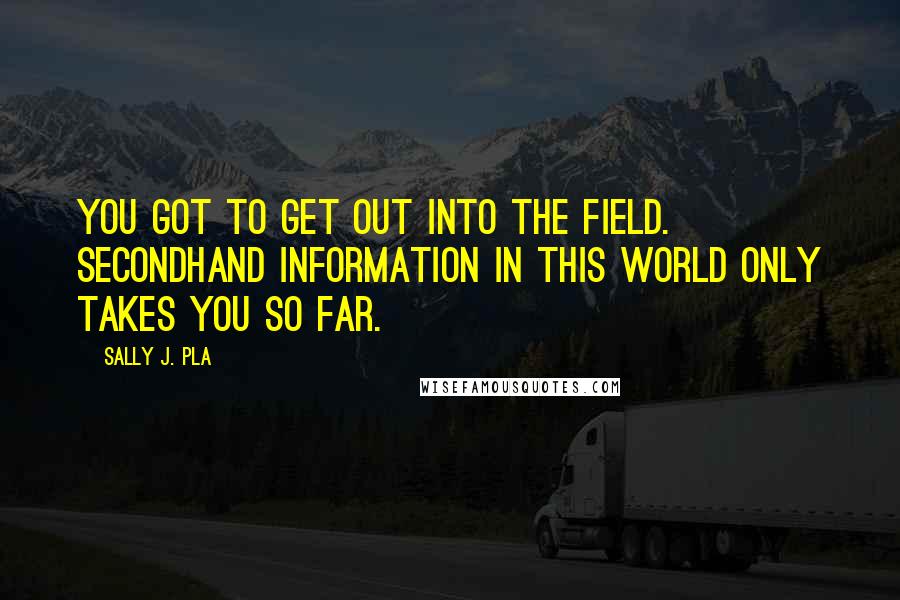 Sally J. Pla Quotes: You got to get out into the field. Secondhand information in this world only takes you so far.