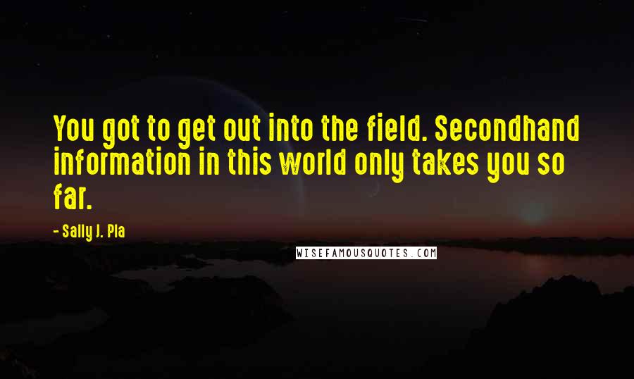 Sally J. Pla Quotes: You got to get out into the field. Secondhand information in this world only takes you so far.