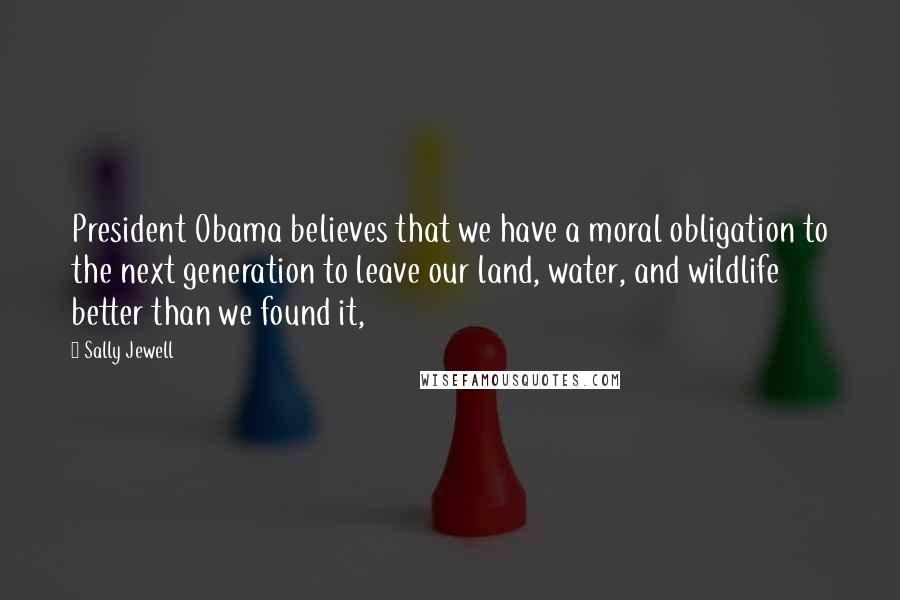 Sally Jewell Quotes: President Obama believes that we have a moral obligation to the next generation to leave our land, water, and wildlife better than we found it,