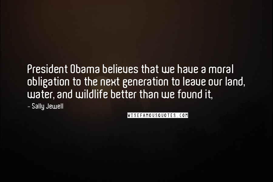 Sally Jewell Quotes: President Obama believes that we have a moral obligation to the next generation to leave our land, water, and wildlife better than we found it,