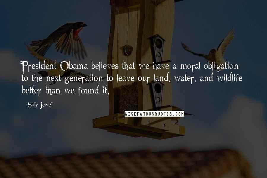 Sally Jewell Quotes: President Obama believes that we have a moral obligation to the next generation to leave our land, water, and wildlife better than we found it,