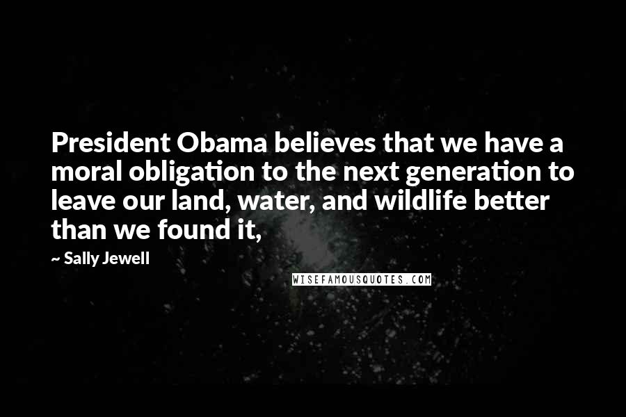 Sally Jewell Quotes: President Obama believes that we have a moral obligation to the next generation to leave our land, water, and wildlife better than we found it,