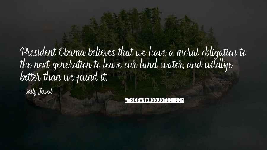 Sally Jewell Quotes: President Obama believes that we have a moral obligation to the next generation to leave our land, water, and wildlife better than we found it,