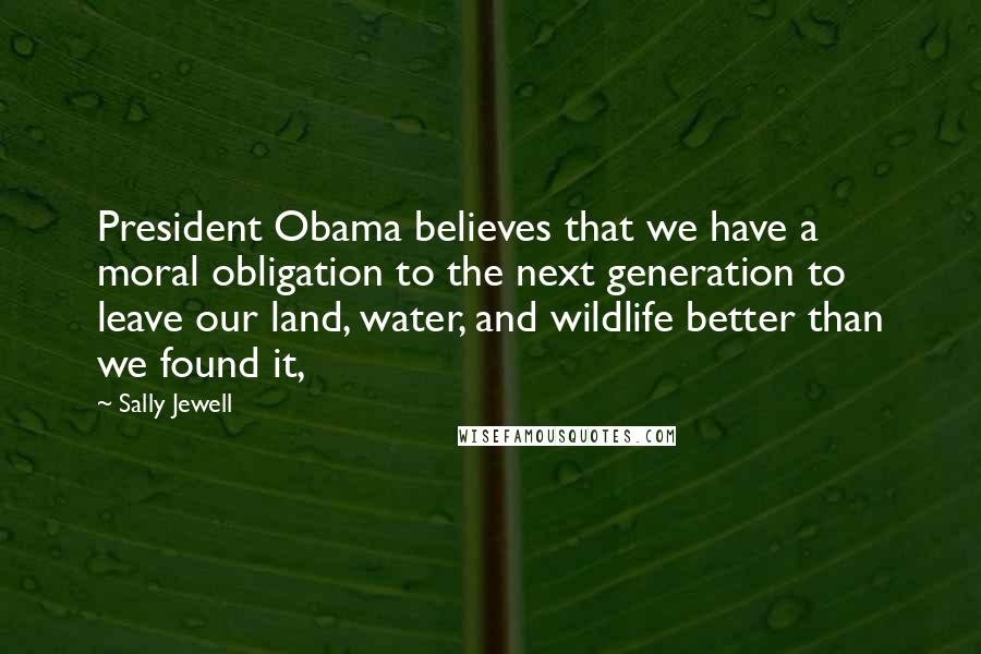 Sally Jewell Quotes: President Obama believes that we have a moral obligation to the next generation to leave our land, water, and wildlife better than we found it,
