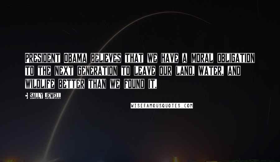 Sally Jewell Quotes: President Obama believes that we have a moral obligation to the next generation to leave our land, water, and wildlife better than we found it,