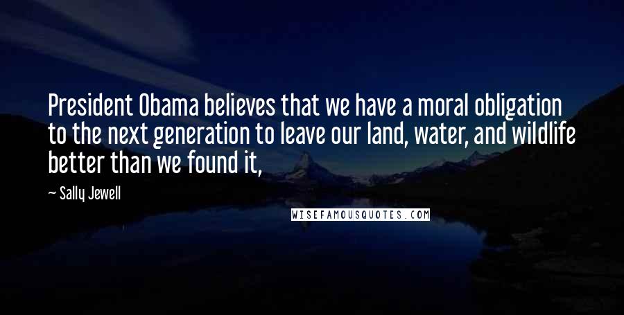 Sally Jewell Quotes: President Obama believes that we have a moral obligation to the next generation to leave our land, water, and wildlife better than we found it,