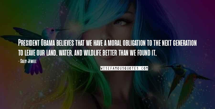 Sally Jewell Quotes: President Obama believes that we have a moral obligation to the next generation to leave our land, water, and wildlife better than we found it,