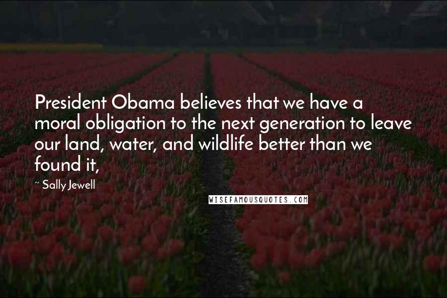 Sally Jewell Quotes: President Obama believes that we have a moral obligation to the next generation to leave our land, water, and wildlife better than we found it,