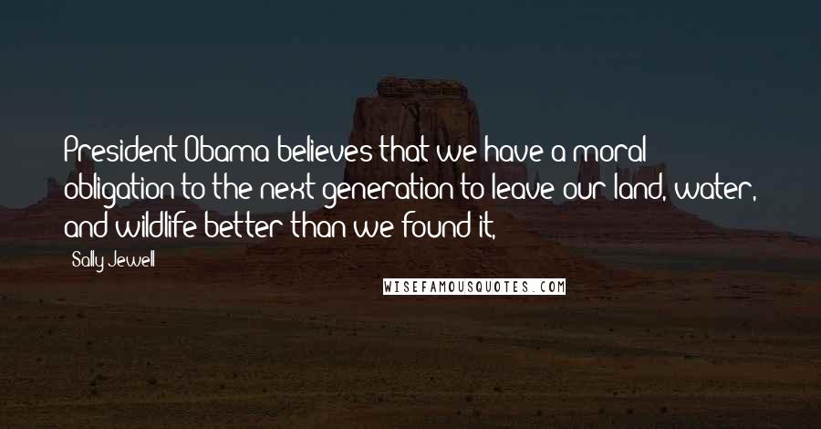 Sally Jewell Quotes: President Obama believes that we have a moral obligation to the next generation to leave our land, water, and wildlife better than we found it,