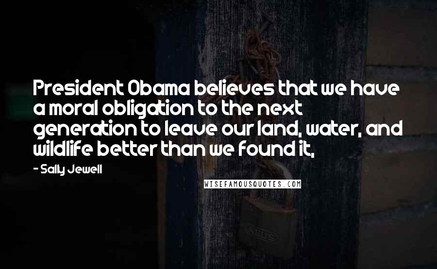 Sally Jewell Quotes: President Obama believes that we have a moral obligation to the next generation to leave our land, water, and wildlife better than we found it,