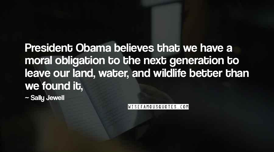 Sally Jewell Quotes: President Obama believes that we have a moral obligation to the next generation to leave our land, water, and wildlife better than we found it,