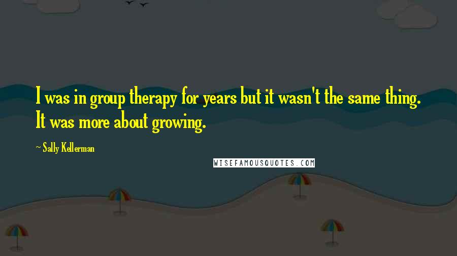 Sally Kellerman Quotes: I was in group therapy for years but it wasn't the same thing. It was more about growing.