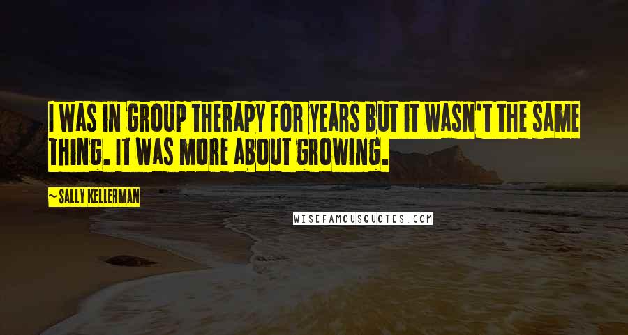 Sally Kellerman Quotes: I was in group therapy for years but it wasn't the same thing. It was more about growing.