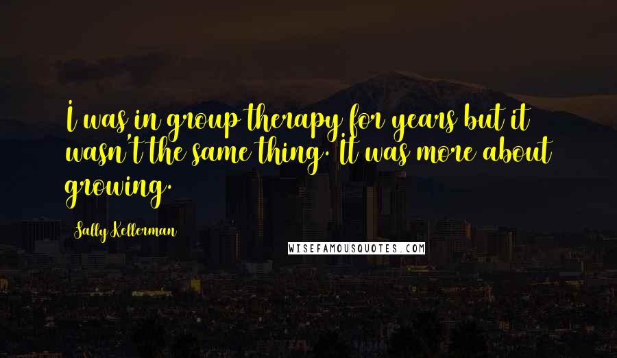 Sally Kellerman Quotes: I was in group therapy for years but it wasn't the same thing. It was more about growing.