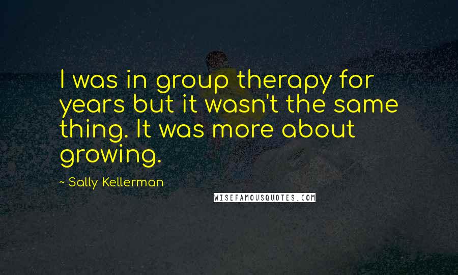 Sally Kellerman Quotes: I was in group therapy for years but it wasn't the same thing. It was more about growing.