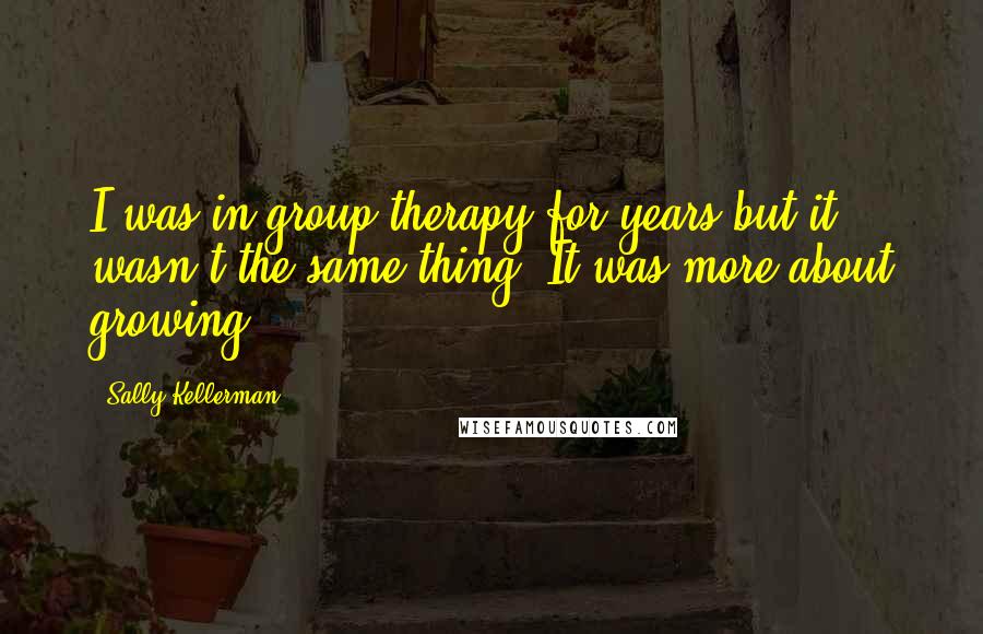 Sally Kellerman Quotes: I was in group therapy for years but it wasn't the same thing. It was more about growing.