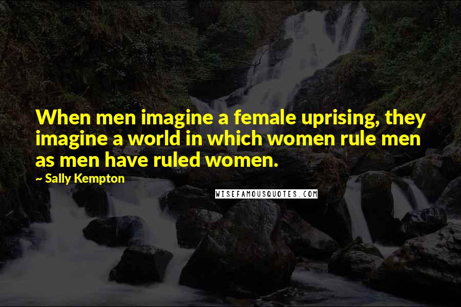 Sally Kempton Quotes: When men imagine a female uprising, they imagine a world in which women rule men as men have ruled women.