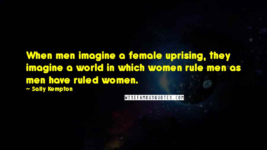 Sally Kempton Quotes: When men imagine a female uprising, they imagine a world in which women rule men as men have ruled women.