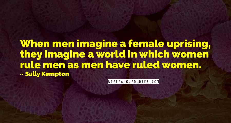 Sally Kempton Quotes: When men imagine a female uprising, they imagine a world in which women rule men as men have ruled women.