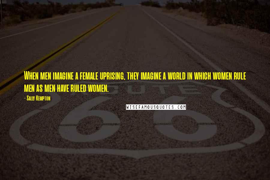 Sally Kempton Quotes: When men imagine a female uprising, they imagine a world in which women rule men as men have ruled women.