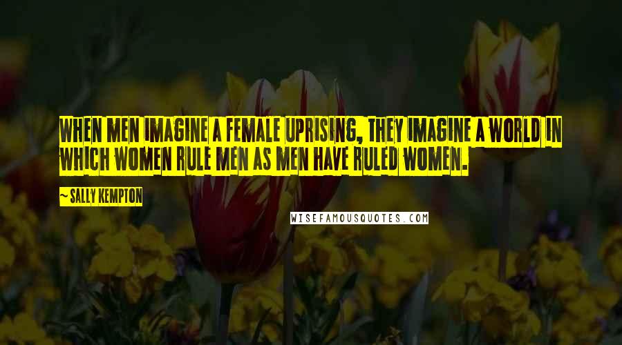 Sally Kempton Quotes: When men imagine a female uprising, they imagine a world in which women rule men as men have ruled women.