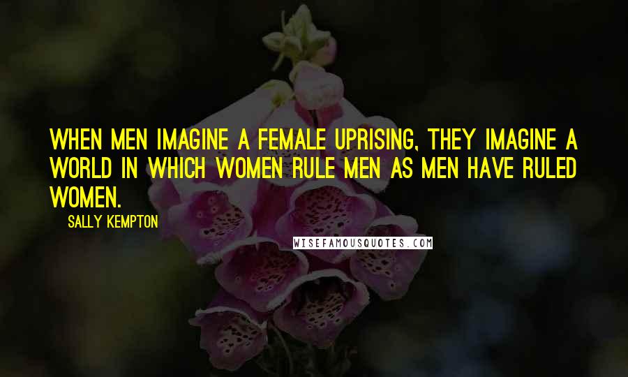 Sally Kempton Quotes: When men imagine a female uprising, they imagine a world in which women rule men as men have ruled women.