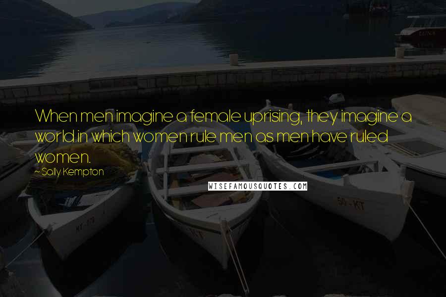 Sally Kempton Quotes: When men imagine a female uprising, they imagine a world in which women rule men as men have ruled women.