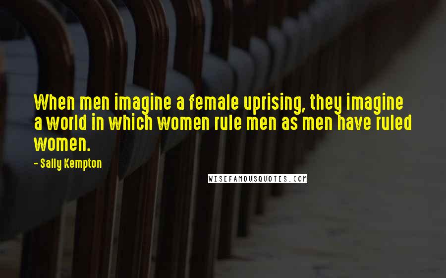 Sally Kempton Quotes: When men imagine a female uprising, they imagine a world in which women rule men as men have ruled women.