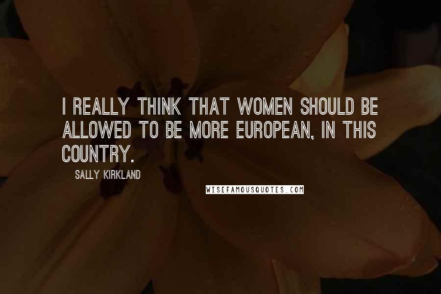 Sally Kirkland Quotes: I really think that women should be allowed to be more European, in this country.