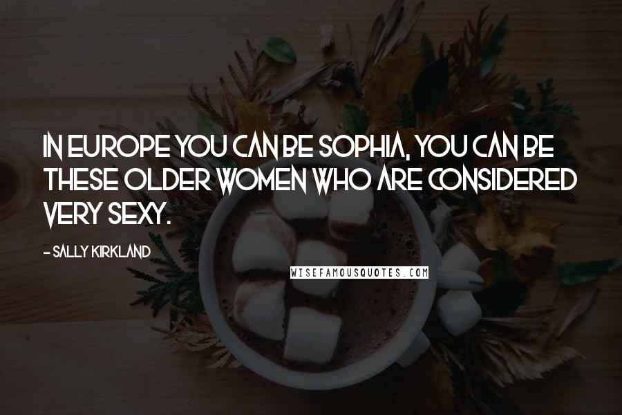 Sally Kirkland Quotes: In Europe you can be Sophia, you can be these older women who are considered very sexy.