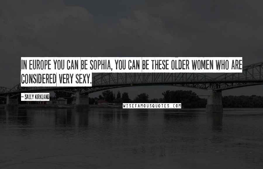 Sally Kirkland Quotes: In Europe you can be Sophia, you can be these older women who are considered very sexy.