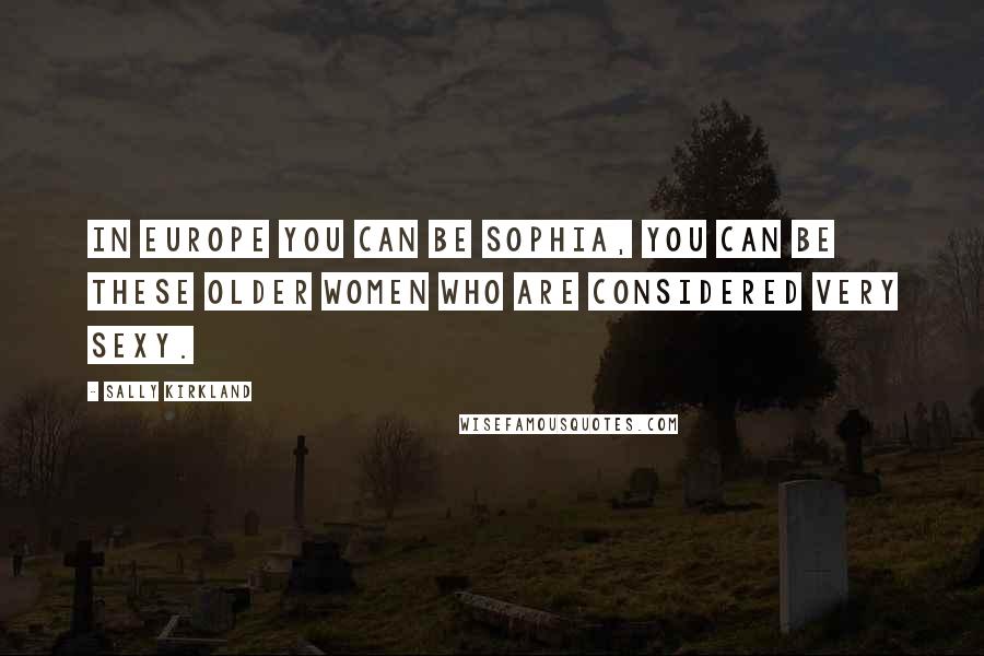 Sally Kirkland Quotes: In Europe you can be Sophia, you can be these older women who are considered very sexy.
