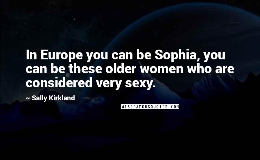 Sally Kirkland Quotes: In Europe you can be Sophia, you can be these older women who are considered very sexy.