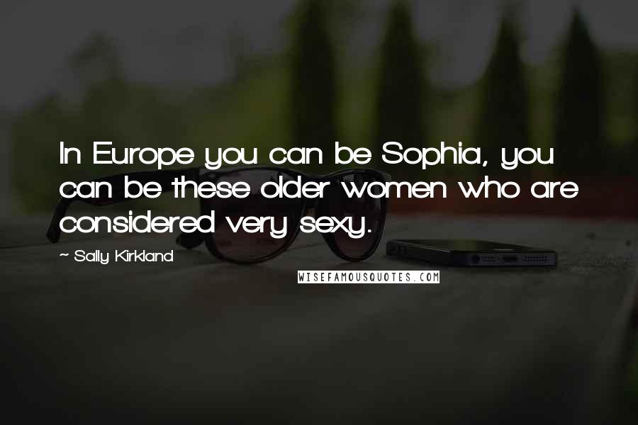 Sally Kirkland Quotes: In Europe you can be Sophia, you can be these older women who are considered very sexy.