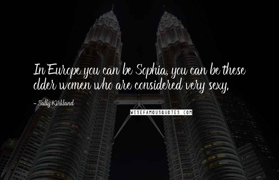 Sally Kirkland Quotes: In Europe you can be Sophia, you can be these older women who are considered very sexy.
