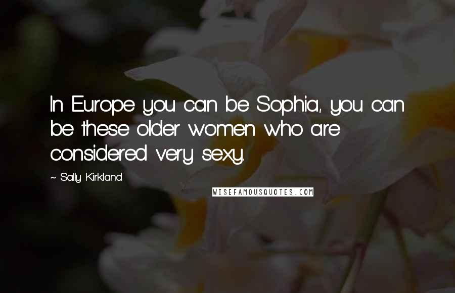 Sally Kirkland Quotes: In Europe you can be Sophia, you can be these older women who are considered very sexy.