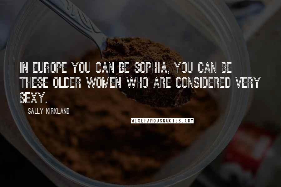 Sally Kirkland Quotes: In Europe you can be Sophia, you can be these older women who are considered very sexy.