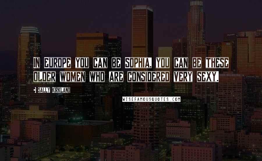 Sally Kirkland Quotes: In Europe you can be Sophia, you can be these older women who are considered very sexy.