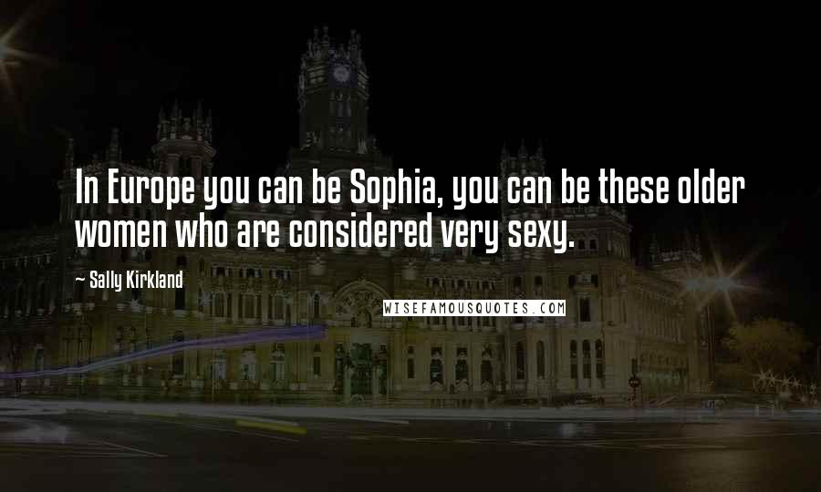 Sally Kirkland Quotes: In Europe you can be Sophia, you can be these older women who are considered very sexy.