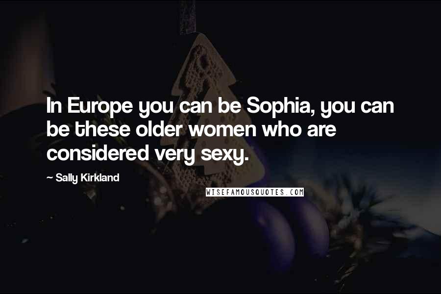 Sally Kirkland Quotes: In Europe you can be Sophia, you can be these older women who are considered very sexy.
