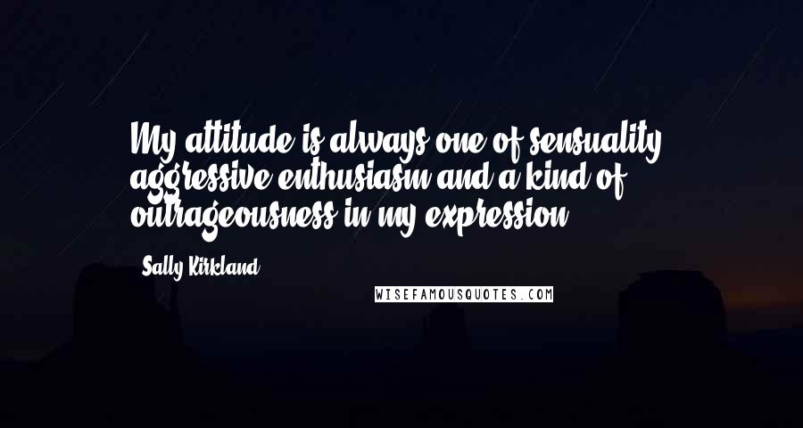 Sally Kirkland Quotes: My attitude is always one of sensuality, aggressive enthusiasm and a kind of outrageousness in my expression.