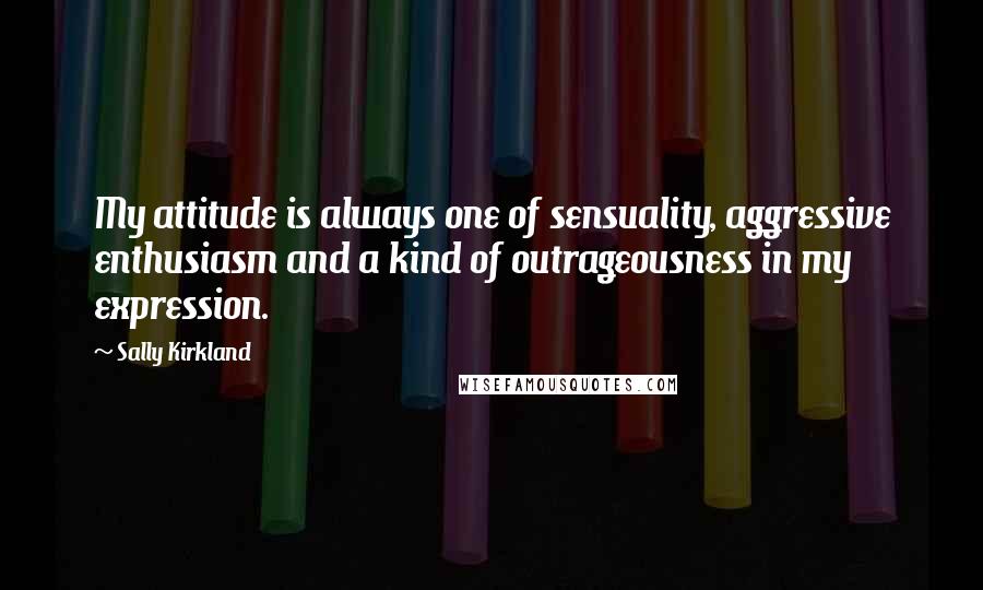 Sally Kirkland Quotes: My attitude is always one of sensuality, aggressive enthusiasm and a kind of outrageousness in my expression.