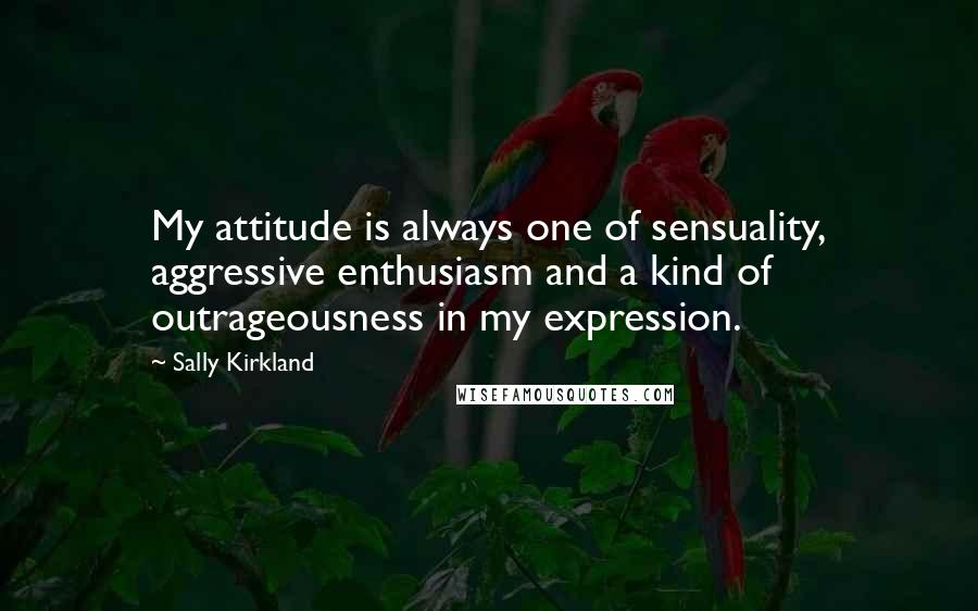 Sally Kirkland Quotes: My attitude is always one of sensuality, aggressive enthusiasm and a kind of outrageousness in my expression.