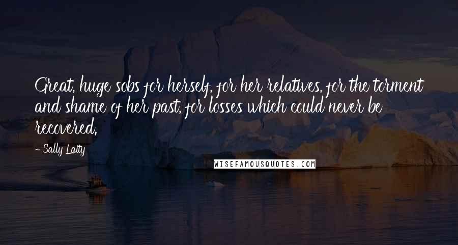 Sally Laity Quotes: Great, huge sobs for herself, for her relatives, for the torment and shame of her past, for losses which could never be recovered.